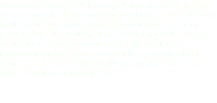 Steve and his team at STAC landscaped our entire garden. They did the rear composite decking with rendered planters in 2016. We were so pleased with the result, we asked Steve to do the rest of our garden in 2017. His rebuilding of our front Victorian wall is superb, our neighbours kept stopping to admire it. We also love our limestone paving area. Steve is very practical, professional and economical. His team are hard-working and efficient, there are no delays. I definitely recommend Steve.